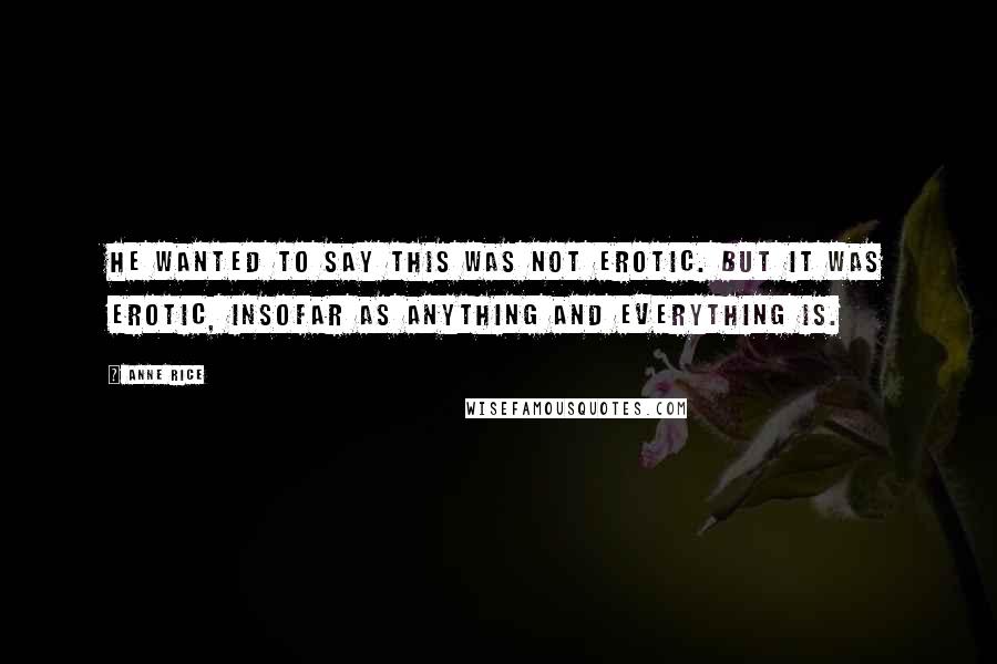 Anne Rice Quotes: He wanted to say this was not erotic. But it was erotic, insofar as anything and everything is.