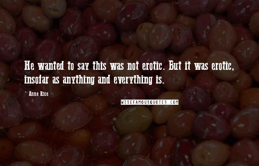 Anne Rice Quotes: He wanted to say this was not erotic. But it was erotic, insofar as anything and everything is.