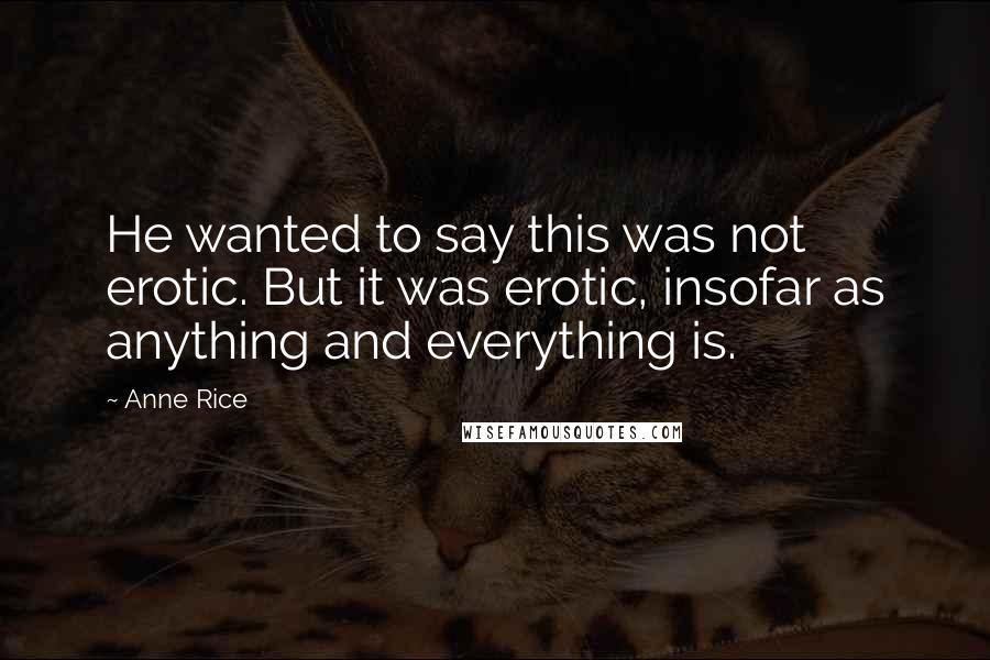 Anne Rice Quotes: He wanted to say this was not erotic. But it was erotic, insofar as anything and everything is.