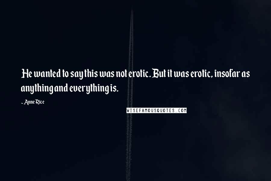 Anne Rice Quotes: He wanted to say this was not erotic. But it was erotic, insofar as anything and everything is.
