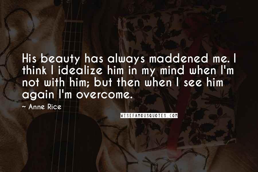 Anne Rice Quotes: His beauty has always maddened me. I think I idealize him in my mind when I'm not with him; but then when I see him again I'm overcome.