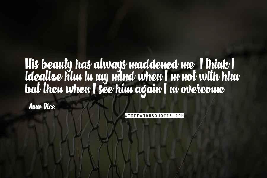 Anne Rice Quotes: His beauty has always maddened me. I think I idealize him in my mind when I'm not with him; but then when I see him again I'm overcome.