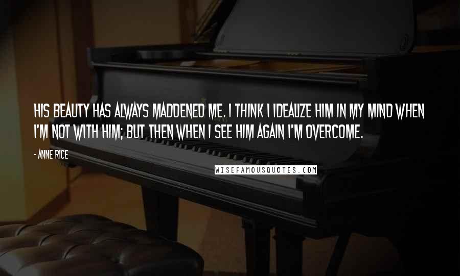 Anne Rice Quotes: His beauty has always maddened me. I think I idealize him in my mind when I'm not with him; but then when I see him again I'm overcome.
