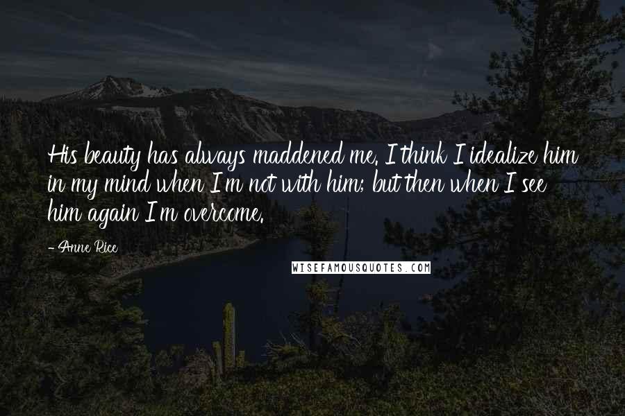 Anne Rice Quotes: His beauty has always maddened me. I think I idealize him in my mind when I'm not with him; but then when I see him again I'm overcome.