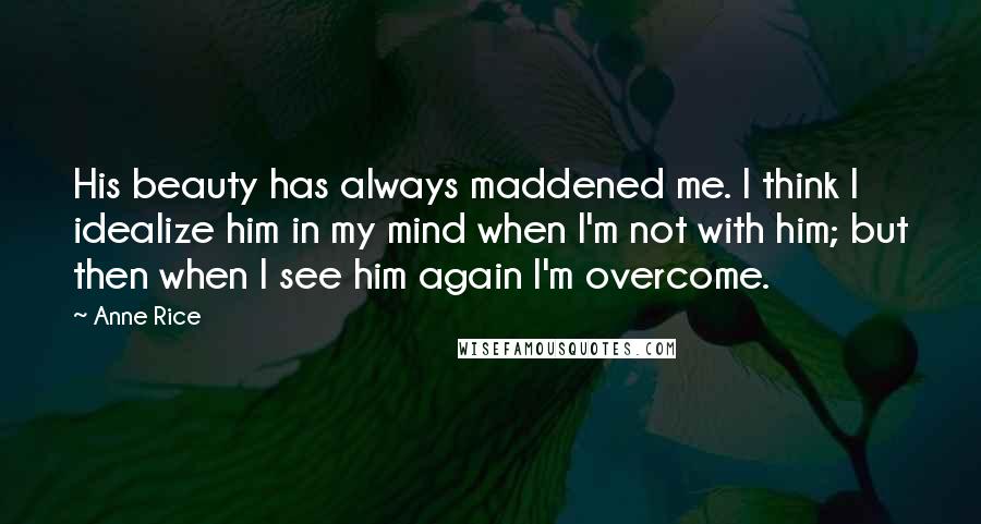 Anne Rice Quotes: His beauty has always maddened me. I think I idealize him in my mind when I'm not with him; but then when I see him again I'm overcome.