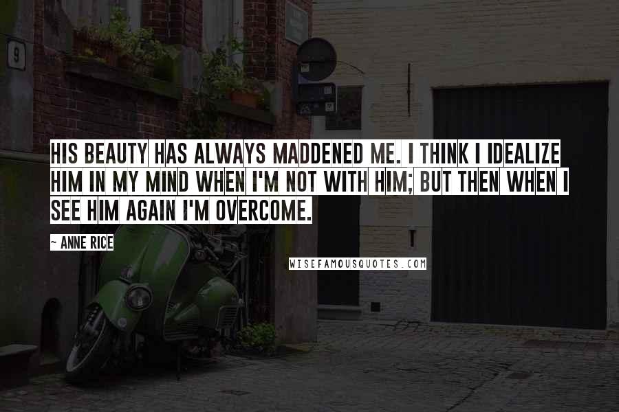 Anne Rice Quotes: His beauty has always maddened me. I think I idealize him in my mind when I'm not with him; but then when I see him again I'm overcome.