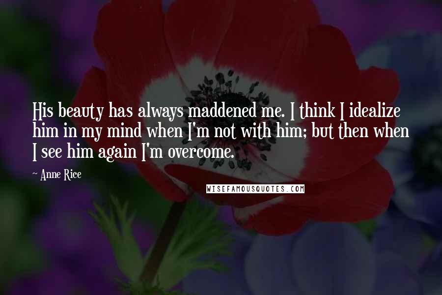 Anne Rice Quotes: His beauty has always maddened me. I think I idealize him in my mind when I'm not with him; but then when I see him again I'm overcome.