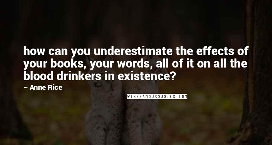 Anne Rice Quotes: how can you underestimate the effects of your books, your words, all of it on all the blood drinkers in existence?