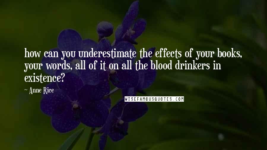 Anne Rice Quotes: how can you underestimate the effects of your books, your words, all of it on all the blood drinkers in existence?