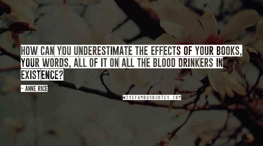 Anne Rice Quotes: how can you underestimate the effects of your books, your words, all of it on all the blood drinkers in existence?