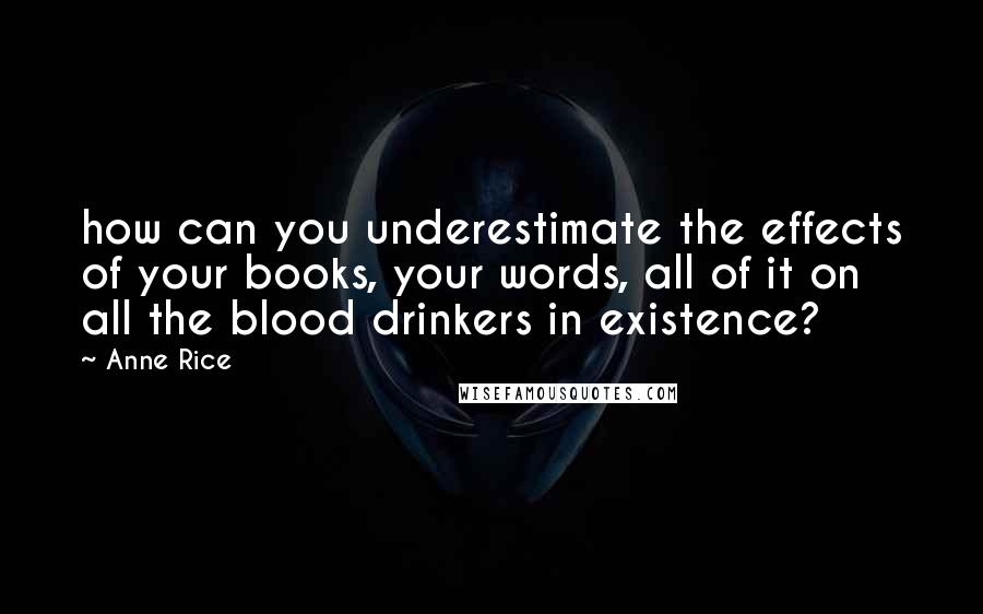 Anne Rice Quotes: how can you underestimate the effects of your books, your words, all of it on all the blood drinkers in existence?