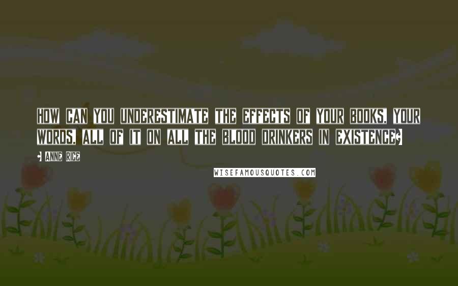 Anne Rice Quotes: how can you underestimate the effects of your books, your words, all of it on all the blood drinkers in existence?