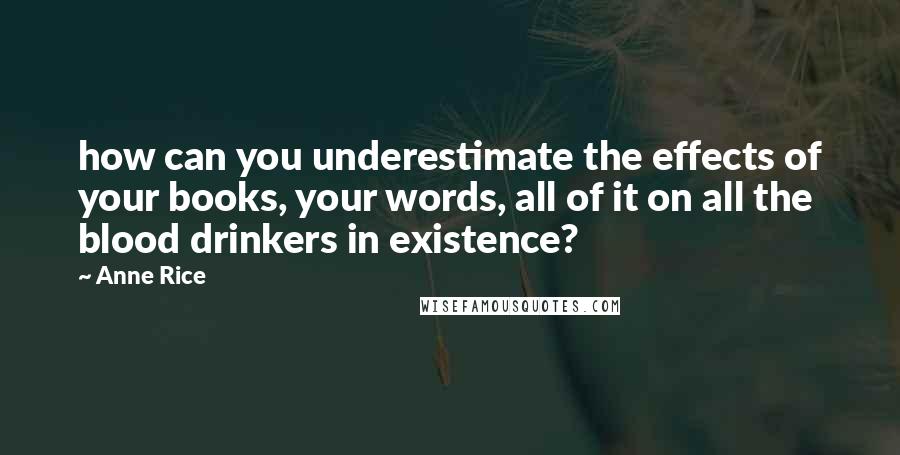 Anne Rice Quotes: how can you underestimate the effects of your books, your words, all of it on all the blood drinkers in existence?