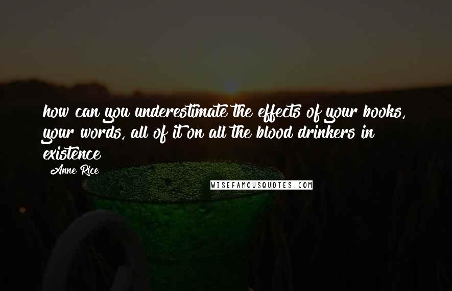 Anne Rice Quotes: how can you underestimate the effects of your books, your words, all of it on all the blood drinkers in existence?