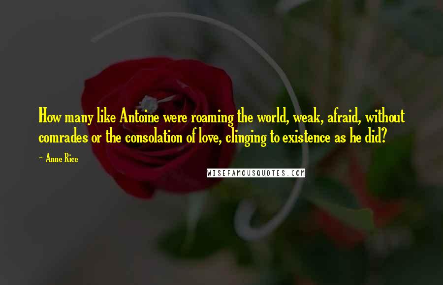 Anne Rice Quotes: How many like Antoine were roaming the world, weak, afraid, without comrades or the consolation of love, clinging to existence as he did?
