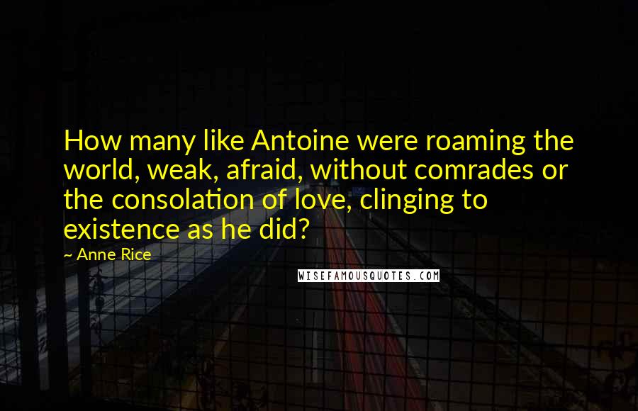 Anne Rice Quotes: How many like Antoine were roaming the world, weak, afraid, without comrades or the consolation of love, clinging to existence as he did?