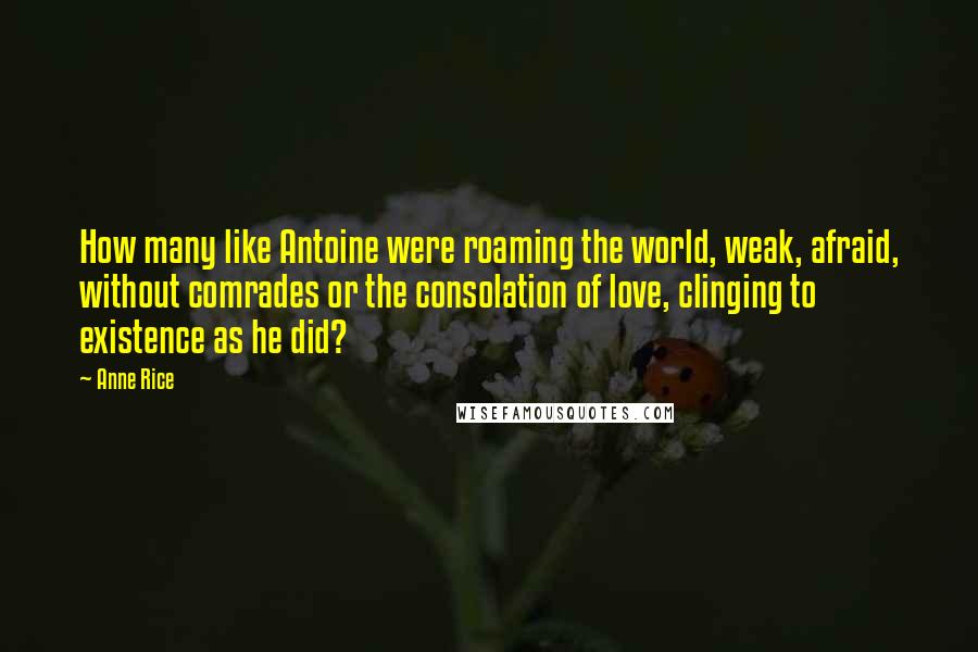 Anne Rice Quotes: How many like Antoine were roaming the world, weak, afraid, without comrades or the consolation of love, clinging to existence as he did?