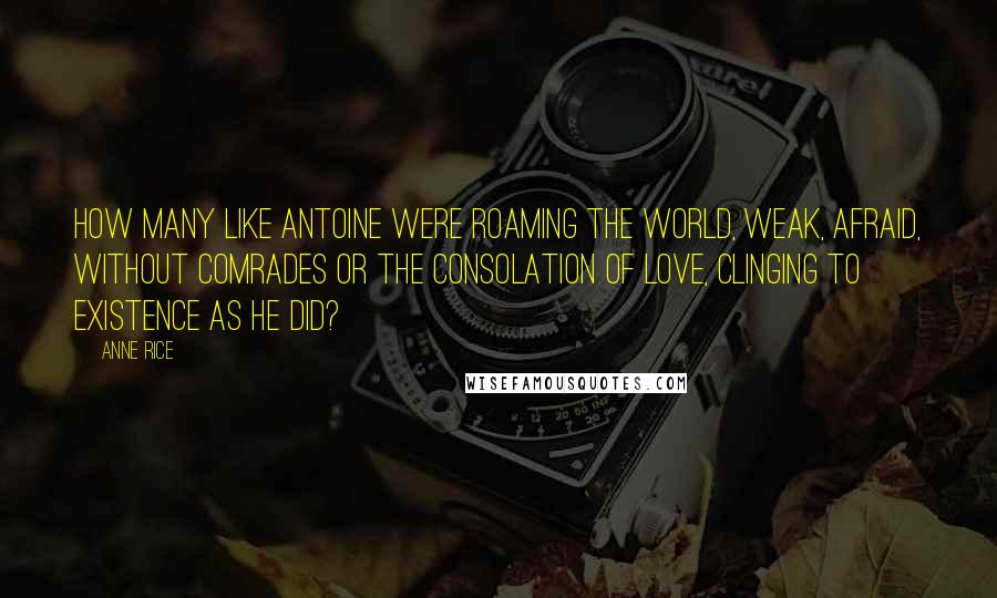 Anne Rice Quotes: How many like Antoine were roaming the world, weak, afraid, without comrades or the consolation of love, clinging to existence as he did?