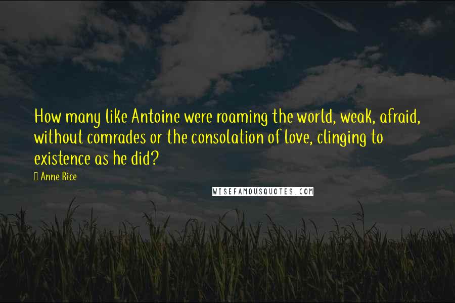 Anne Rice Quotes: How many like Antoine were roaming the world, weak, afraid, without comrades or the consolation of love, clinging to existence as he did?