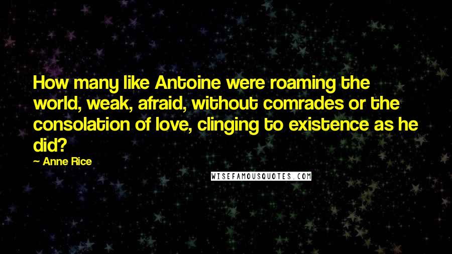 Anne Rice Quotes: How many like Antoine were roaming the world, weak, afraid, without comrades or the consolation of love, clinging to existence as he did?