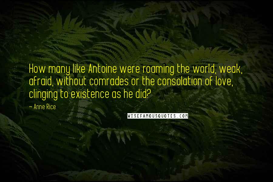 Anne Rice Quotes: How many like Antoine were roaming the world, weak, afraid, without comrades or the consolation of love, clinging to existence as he did?