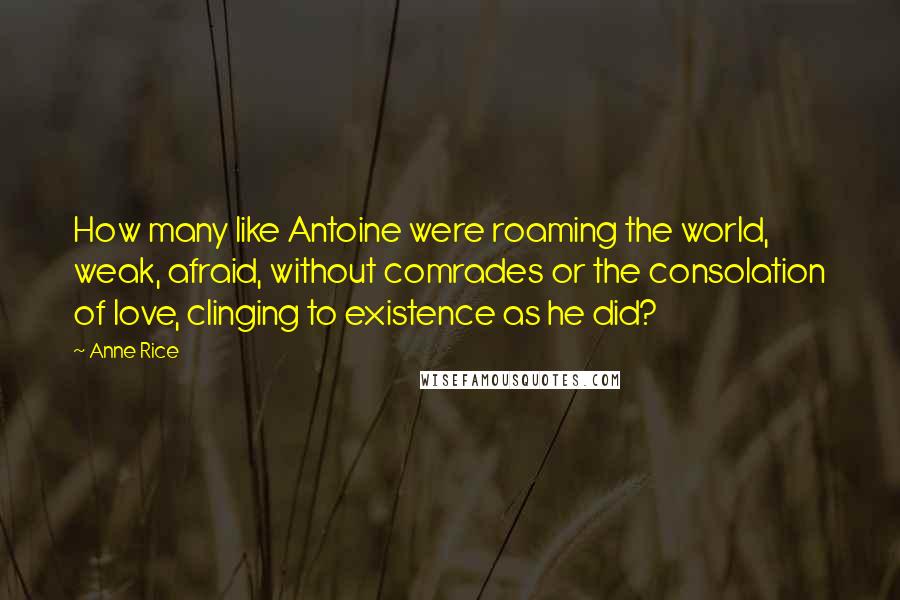 Anne Rice Quotes: How many like Antoine were roaming the world, weak, afraid, without comrades or the consolation of love, clinging to existence as he did?