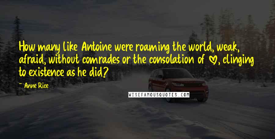 Anne Rice Quotes: How many like Antoine were roaming the world, weak, afraid, without comrades or the consolation of love, clinging to existence as he did?