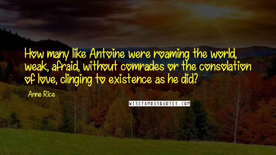 Anne Rice Quotes: How many like Antoine were roaming the world, weak, afraid, without comrades or the consolation of love, clinging to existence as he did?