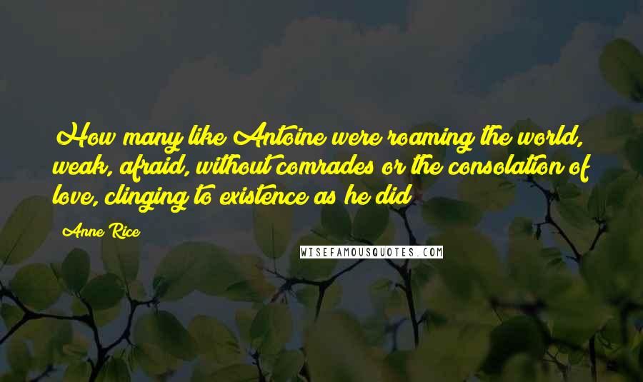 Anne Rice Quotes: How many like Antoine were roaming the world, weak, afraid, without comrades or the consolation of love, clinging to existence as he did?