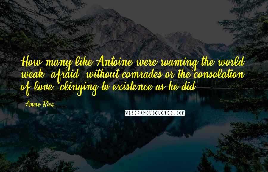 Anne Rice Quotes: How many like Antoine were roaming the world, weak, afraid, without comrades or the consolation of love, clinging to existence as he did?