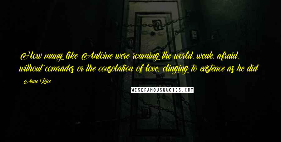 Anne Rice Quotes: How many like Antoine were roaming the world, weak, afraid, without comrades or the consolation of love, clinging to existence as he did?