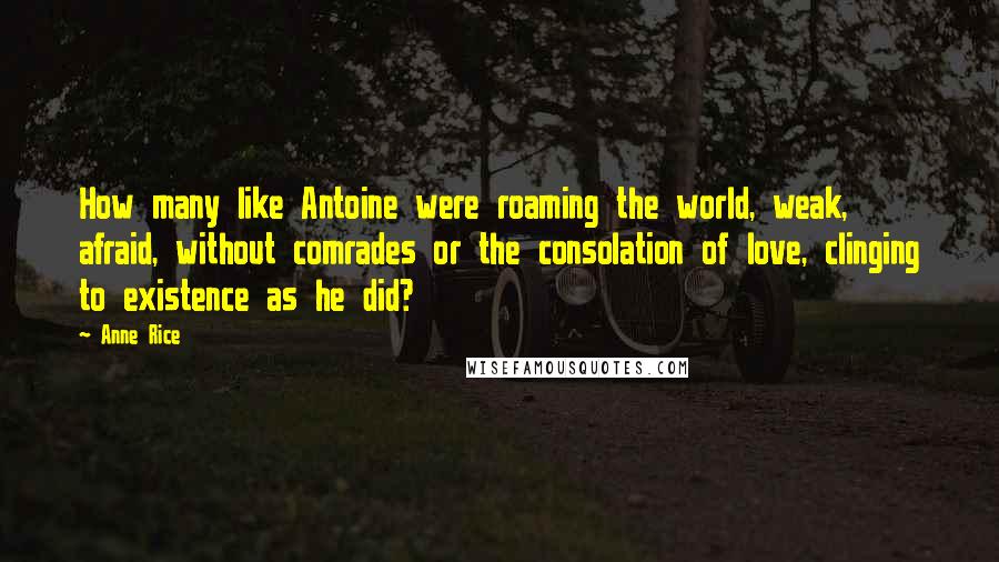 Anne Rice Quotes: How many like Antoine were roaming the world, weak, afraid, without comrades or the consolation of love, clinging to existence as he did?