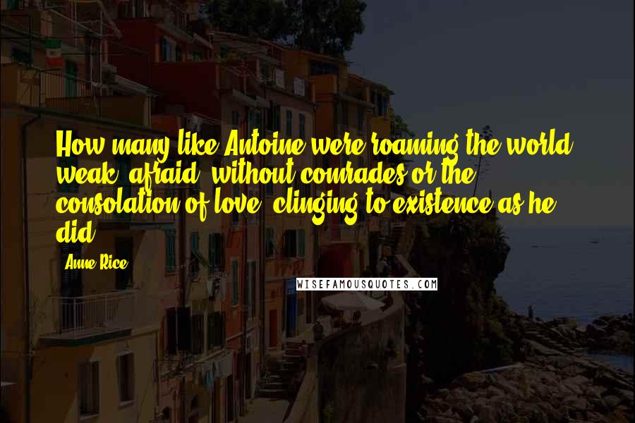 Anne Rice Quotes: How many like Antoine were roaming the world, weak, afraid, without comrades or the consolation of love, clinging to existence as he did?