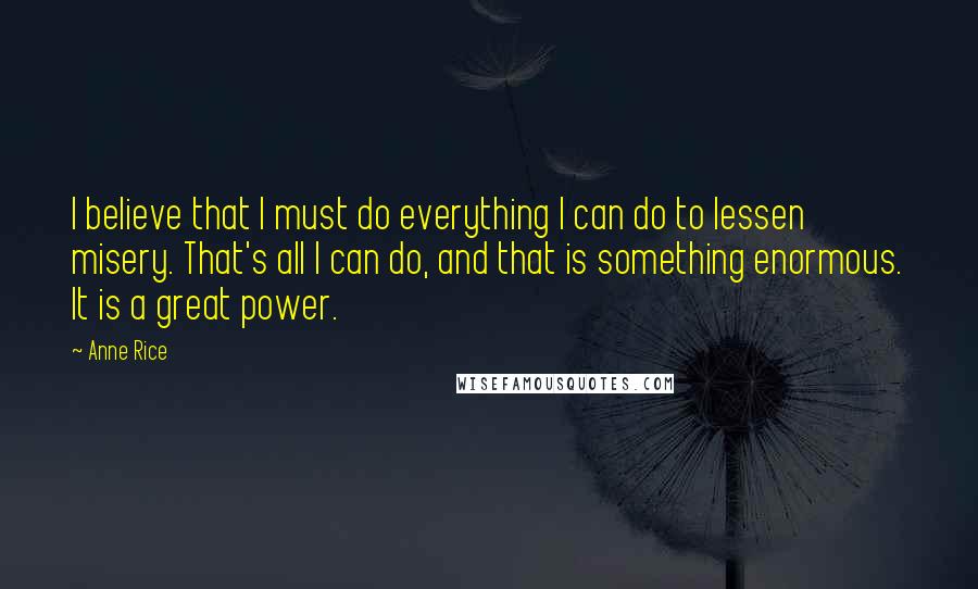 Anne Rice Quotes: I believe that I must do everything I can do to lessen misery. That's all I can do, and that is something enormous. It is a great power.