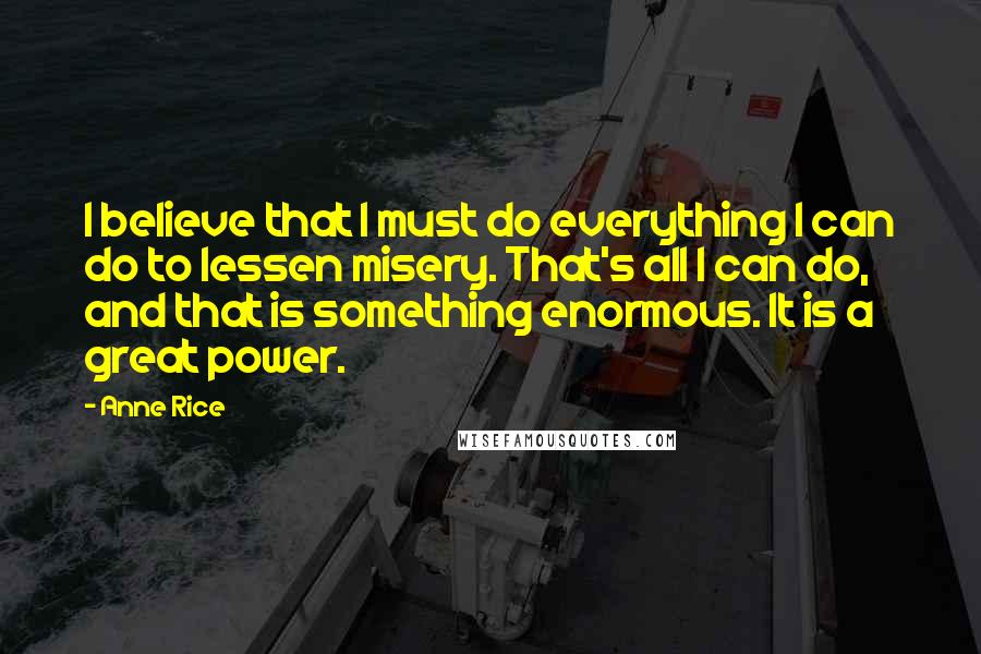 Anne Rice Quotes: I believe that I must do everything I can do to lessen misery. That's all I can do, and that is something enormous. It is a great power.