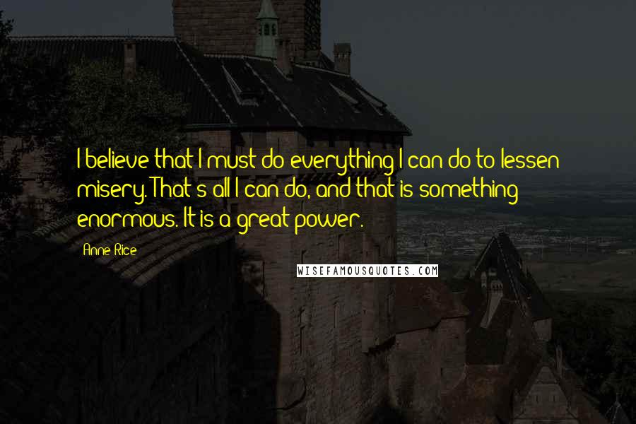 Anne Rice Quotes: I believe that I must do everything I can do to lessen misery. That's all I can do, and that is something enormous. It is a great power.