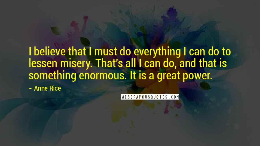 Anne Rice Quotes: I believe that I must do everything I can do to lessen misery. That's all I can do, and that is something enormous. It is a great power.
