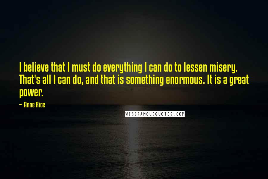 Anne Rice Quotes: I believe that I must do everything I can do to lessen misery. That's all I can do, and that is something enormous. It is a great power.