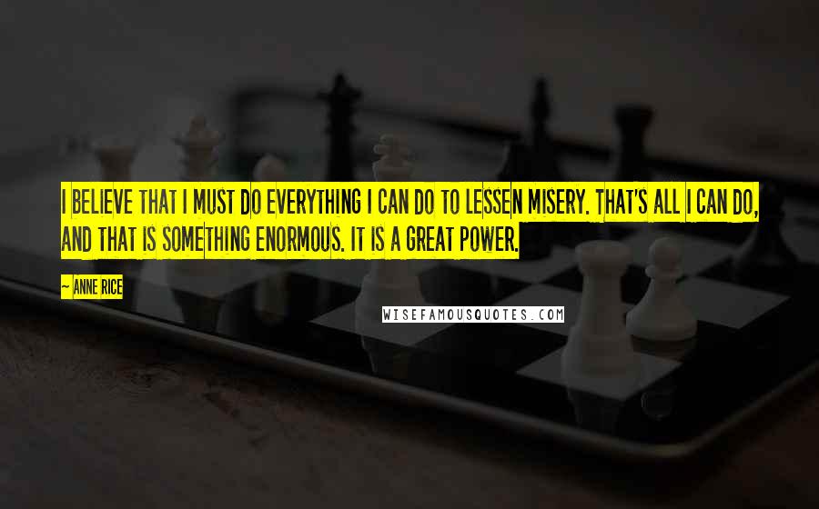 Anne Rice Quotes: I believe that I must do everything I can do to lessen misery. That's all I can do, and that is something enormous. It is a great power.