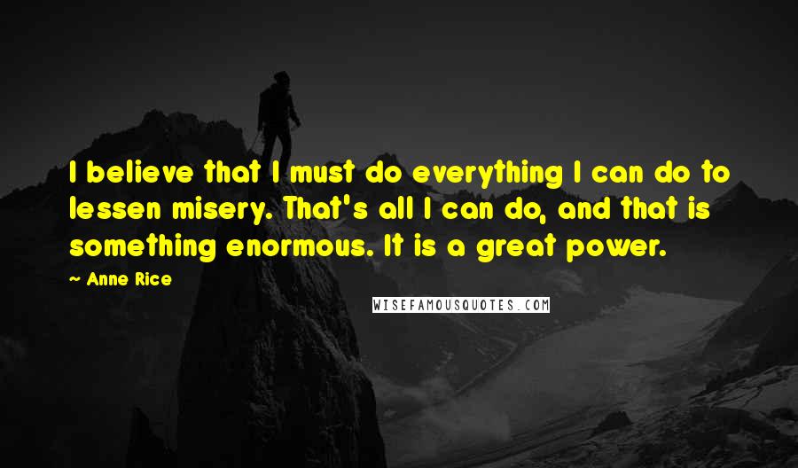 Anne Rice Quotes: I believe that I must do everything I can do to lessen misery. That's all I can do, and that is something enormous. It is a great power.