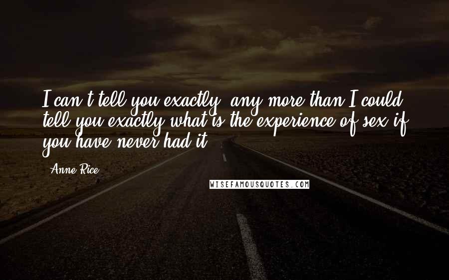 Anne Rice Quotes: I can't tell you exactly, any more than I could tell you exactly what is the experience of sex if you have never had it.