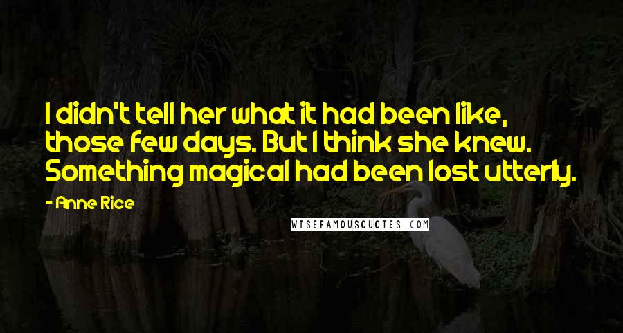 Anne Rice Quotes: I didn't tell her what it had been like, those few days. But I think she knew. Something magical had been lost utterly.