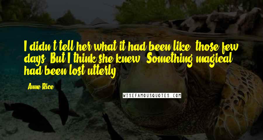 Anne Rice Quotes: I didn't tell her what it had been like, those few days. But I think she knew. Something magical had been lost utterly.