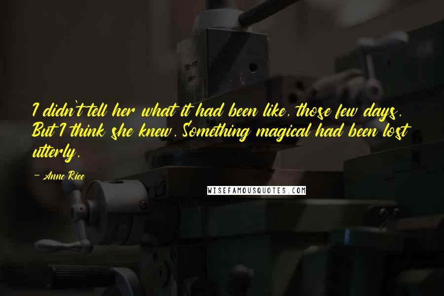 Anne Rice Quotes: I didn't tell her what it had been like, those few days. But I think she knew. Something magical had been lost utterly.