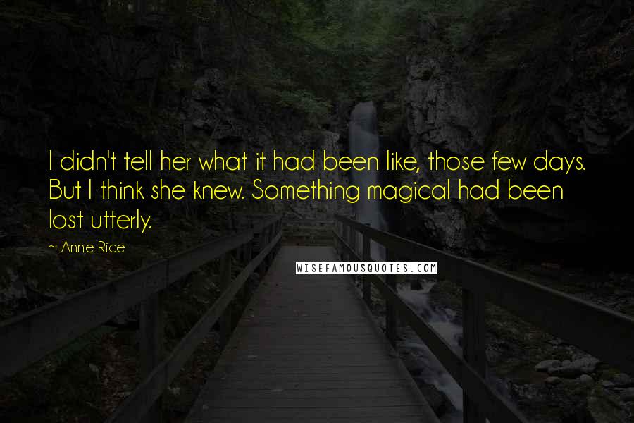 Anne Rice Quotes: I didn't tell her what it had been like, those few days. But I think she knew. Something magical had been lost utterly.