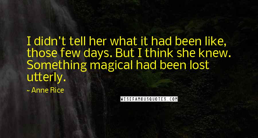 Anne Rice Quotes: I didn't tell her what it had been like, those few days. But I think she knew. Something magical had been lost utterly.