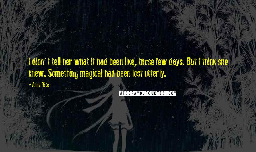 Anne Rice Quotes: I didn't tell her what it had been like, those few days. But I think she knew. Something magical had been lost utterly.