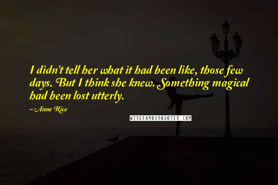 Anne Rice Quotes: I didn't tell her what it had been like, those few days. But I think she knew. Something magical had been lost utterly.