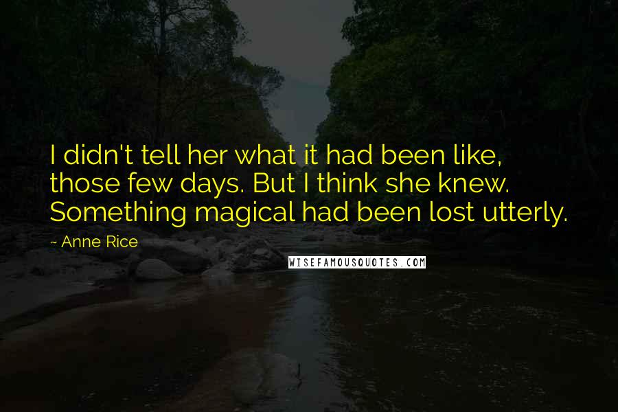 Anne Rice Quotes: I didn't tell her what it had been like, those few days. But I think she knew. Something magical had been lost utterly.