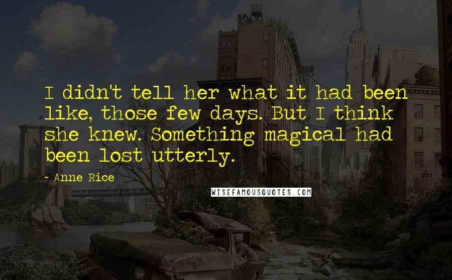 Anne Rice Quotes: I didn't tell her what it had been like, those few days. But I think she knew. Something magical had been lost utterly.